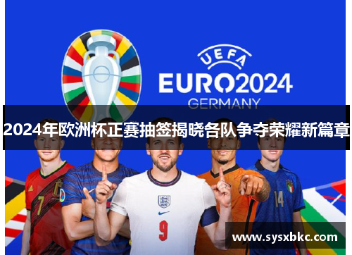 2024年欧洲杯正赛抽签揭晓各队争夺荣耀新篇章